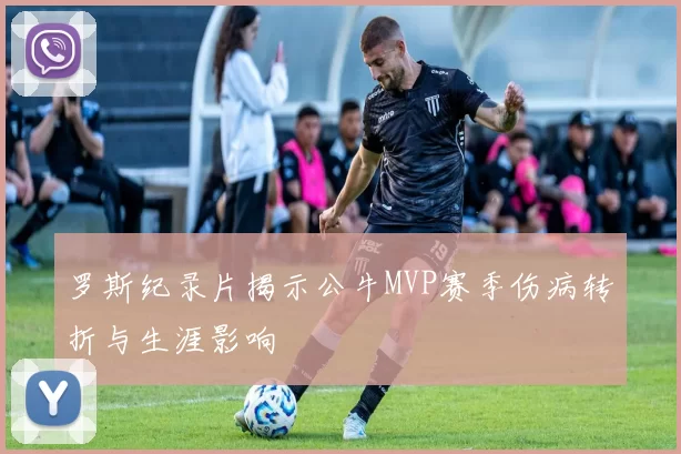 罗斯纪录片揭示公牛MVP赛季伤病转折与生涯影响
