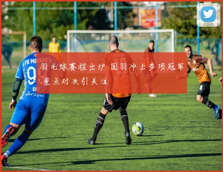 羽毛球赛程出炉 国羽冲击多项冠军 重点对决引关注