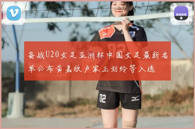 备战U20女足亚洲杯中国女足最新名单公布黄嘉欣卢家玉刘玲等入选