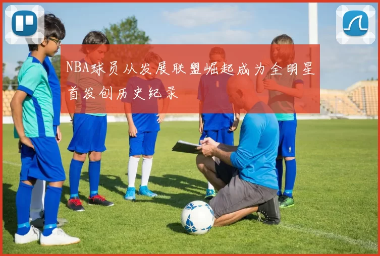 NBA球员从发展联盟崛起成为全明星首发创历史纪录