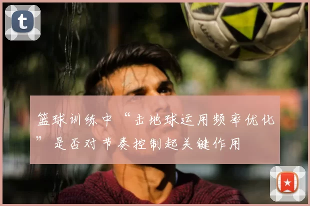 篮球训练中“击地球运用频率优化”是否对节奏控制起关键作用