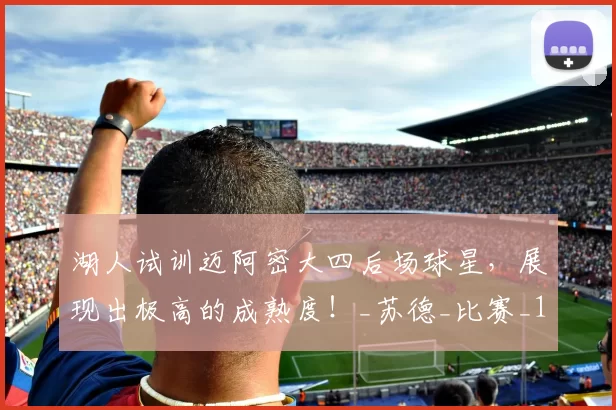 湖人试训迈阿密大四后场球星，展现出极高的成熟度！_苏德_比赛_1