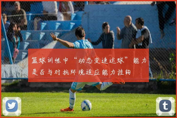篮球训练中“动态变速运球”能力是否与对抗环境适应能力挂钩