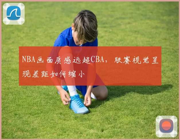 NBA画面质感远超CBA,联赛视觉呈现差距如何缩小