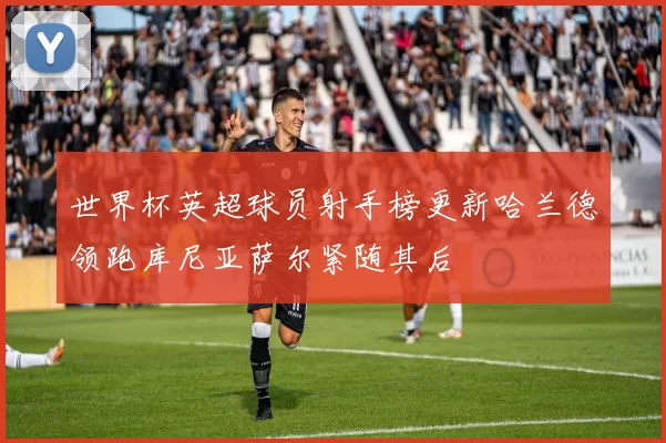 世界杯英超球员射手榜更新哈兰德领跑库尼亚萨尔紧随其后