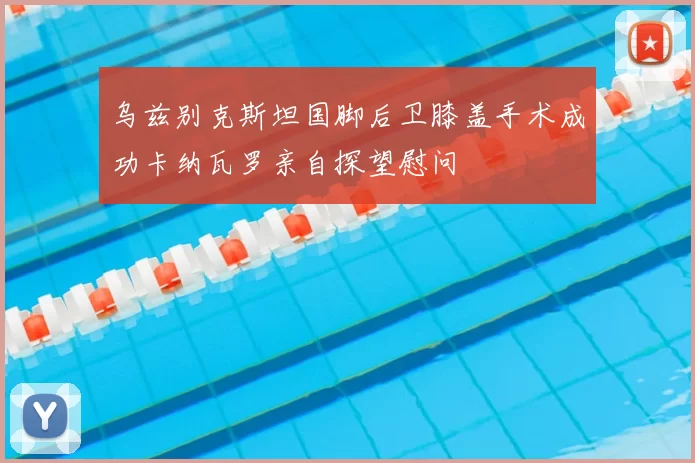 乌兹别克斯坦国脚后卫膝盖手术成功卡纳瓦罗亲自探望慰问