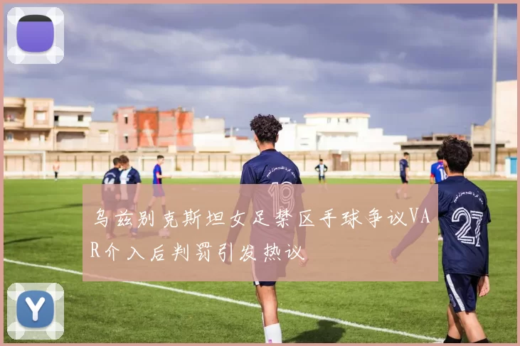 乌兹别克斯坦女足禁区手球争议VAR介入后判罚引发热议