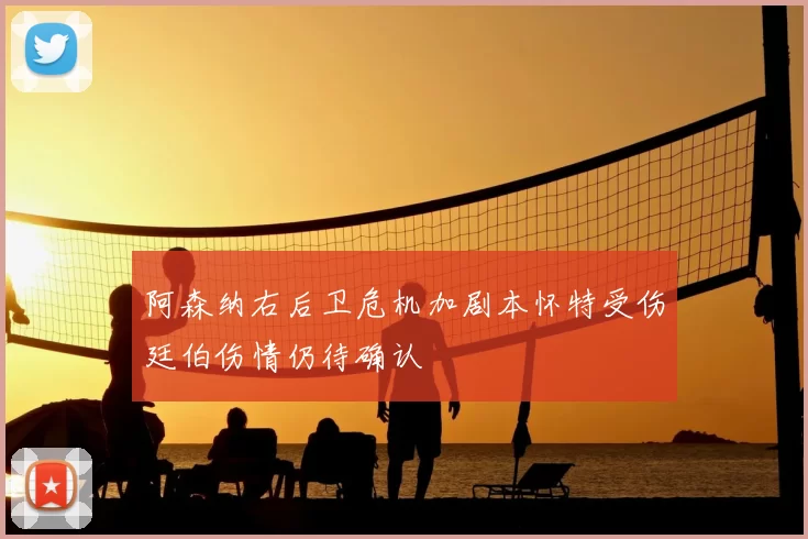 阿森纳右后卫危机加剧本怀特受伤廷伯伤情仍待确认