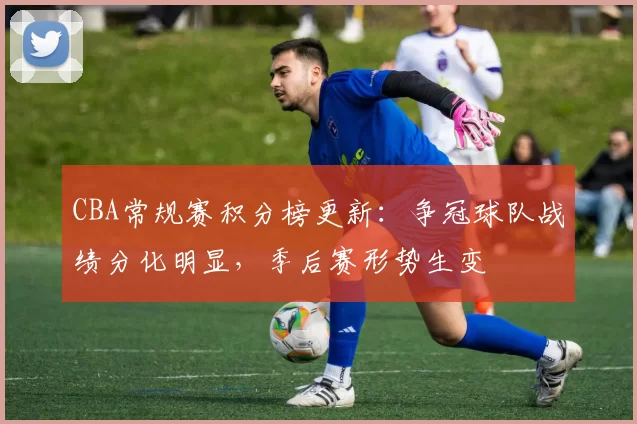 CBA常规赛积分榜更新：争冠球队战绩分化明显，季后赛形势生变