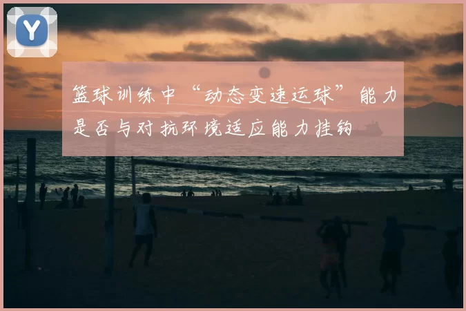 篮球训练中“动态变速运球”能力是否与对抗环境适应能力挂钩