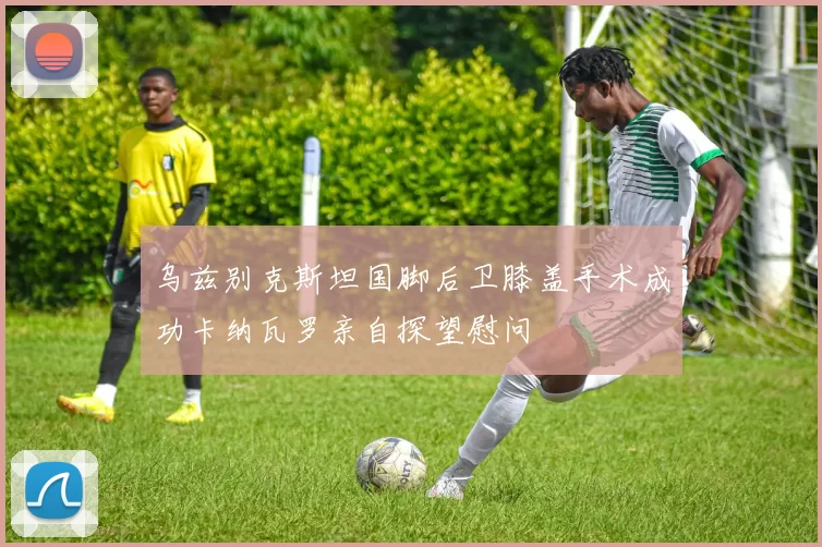 乌兹别克斯坦国脚后卫膝盖手术成功卡纳瓦罗亲自探望慰问