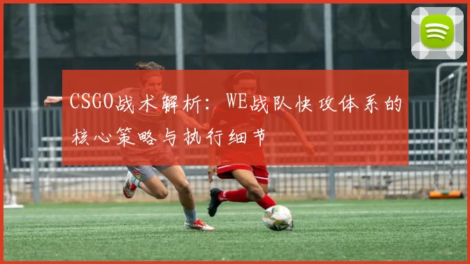 CSGO战术解析:WE战队快攻体系的核心策略与执行细节