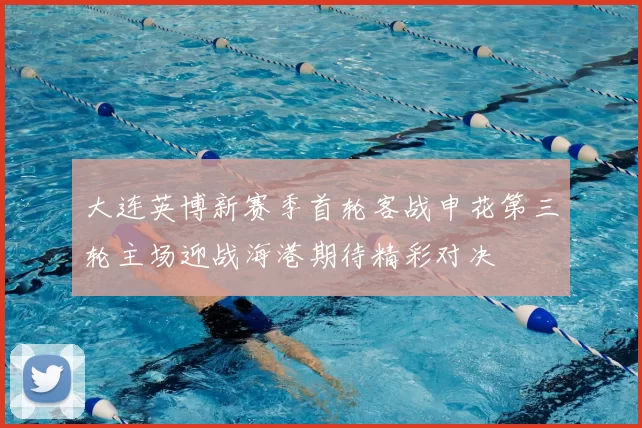 大连英博新赛季首轮客战申花第三轮主场迎战海港期待精彩对决