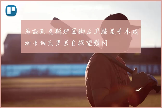 乌兹别克斯坦国脚后卫膝盖手术成功卡纳瓦罗亲自探望慰问