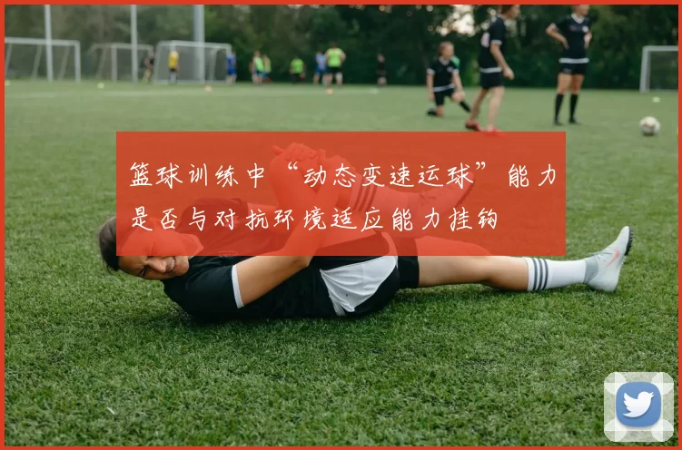 篮球训练中“动态变速运球”能力是否与对抗环境适应能力挂钩