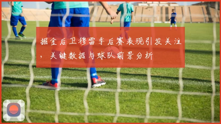 掘金后卫穆雷季后赛表现引发关注,关键数据与球队前景分析