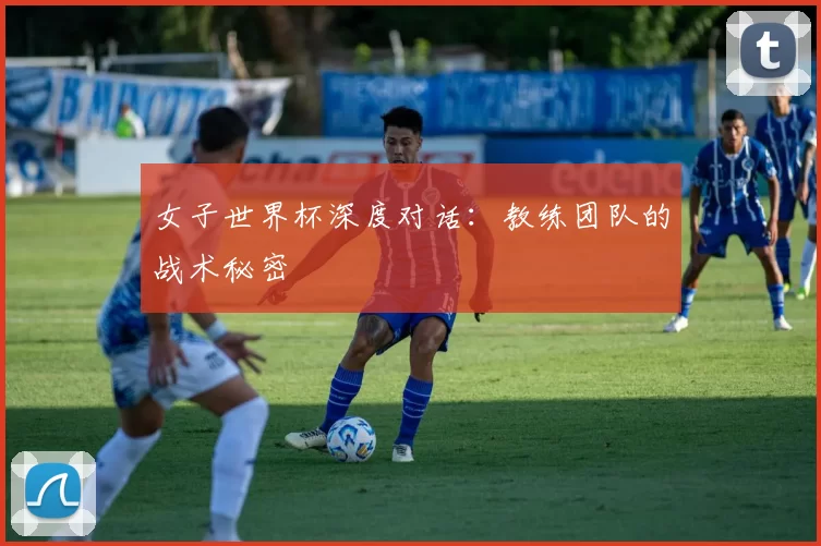 女子世界杯深度对话：教练团队的战术秘密