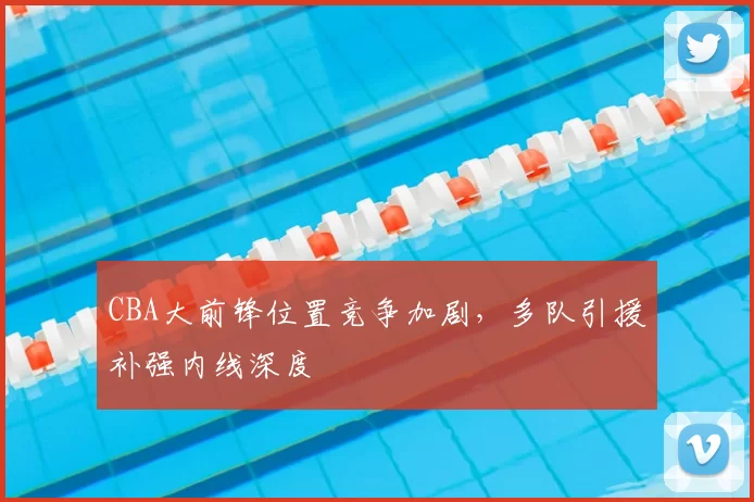 CBA大前锋位置竞争加剧,多队引援补强内线深度