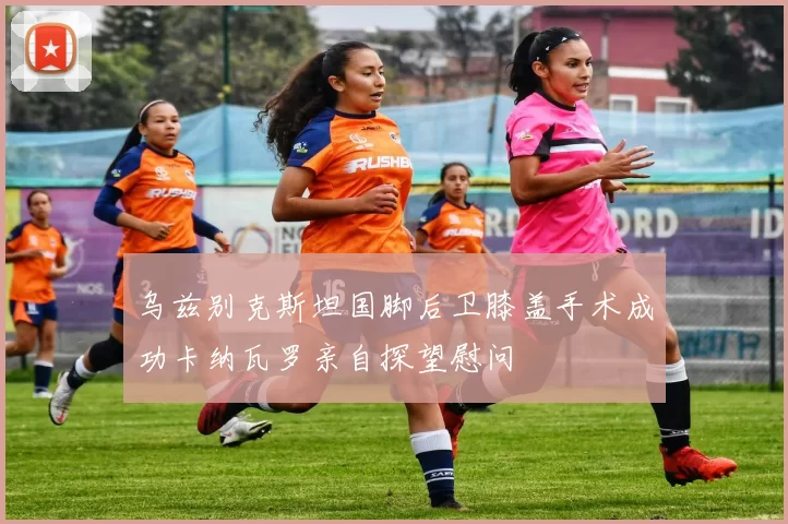 乌兹别克斯坦国脚后卫膝盖手术成功卡纳瓦罗亲自探望慰问
