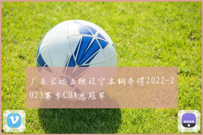 广东宏远击败辽宁本钢夺得2022-2023赛季CBA总冠军