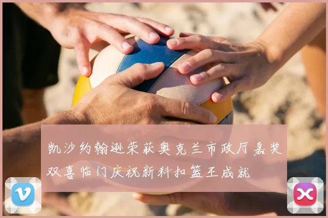 凯沙约翰逊荣获奥克兰市政厅嘉奖双喜临门庆祝新科扣篮王成就
