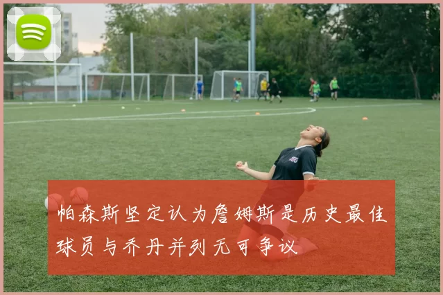 帕森斯坚定认为詹姆斯是历史最佳球员与乔丹并列无可争议