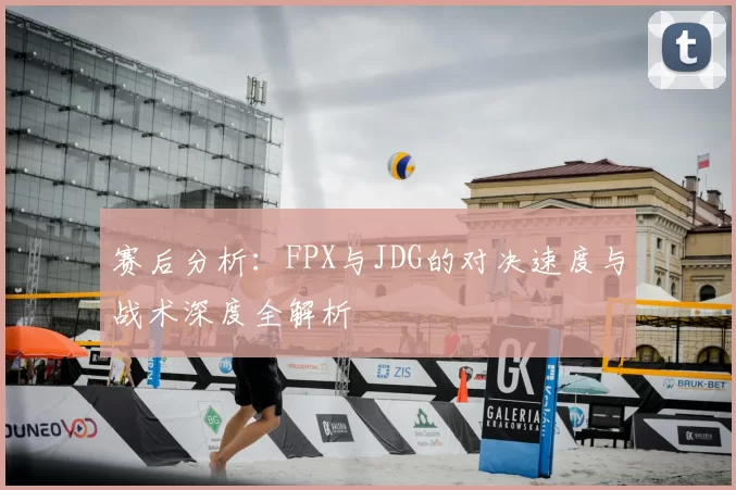 赛后分析：FPX与JDG的对决速度与战术深度全解析