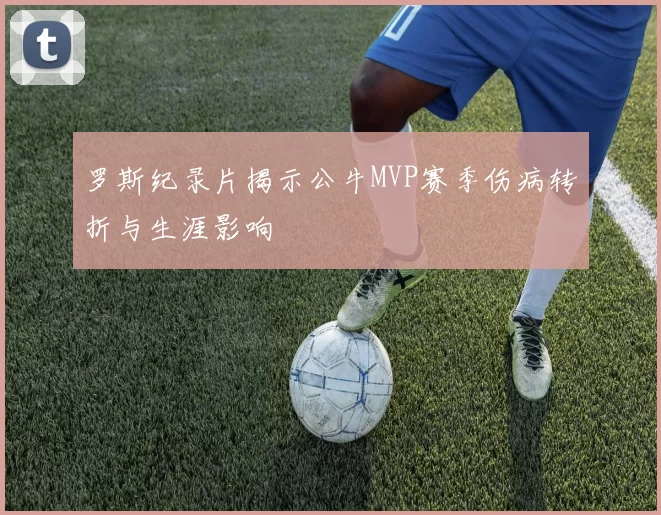 罗斯纪录片揭示公牛MVP赛季伤病转折与生涯影响