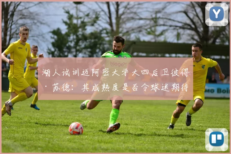 湖人试训迈阿密大学大四后卫彼得·苏德:其成熟度是否令球迷期待?_苏德共_能力_赛季