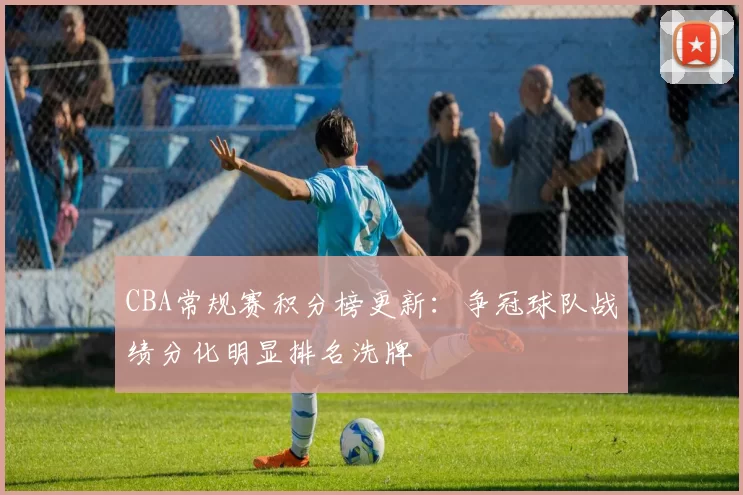 CBA常规赛积分榜更新:争冠球队战绩分化明显排名洗牌