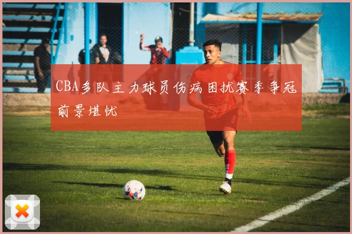 CBA多队主力球员伤病困扰赛季争冠前景堪忧