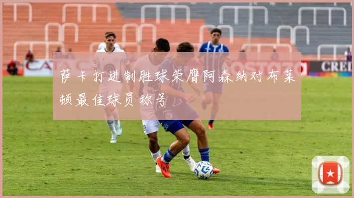 萨卡打进制胜球荣膺阿森纳对布莱顿最佳球员称号