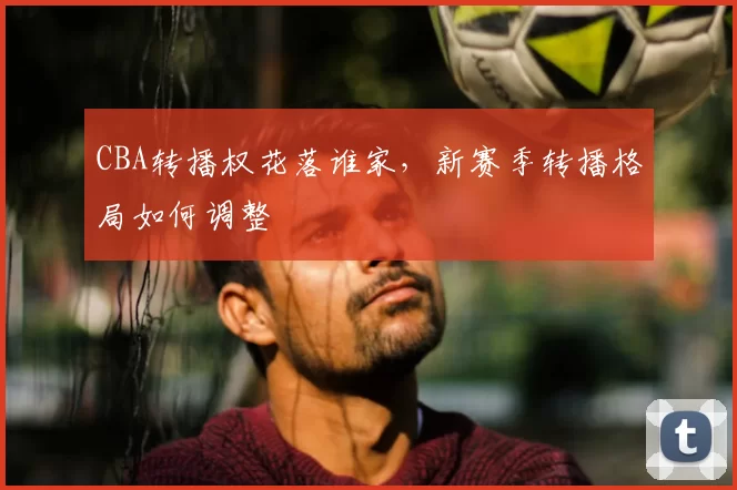 CBA转播权花落谁家，新赛季转播格局如何调整