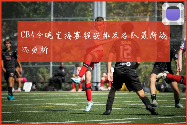 CBA今晚直播赛程安排及各队最新战况分析