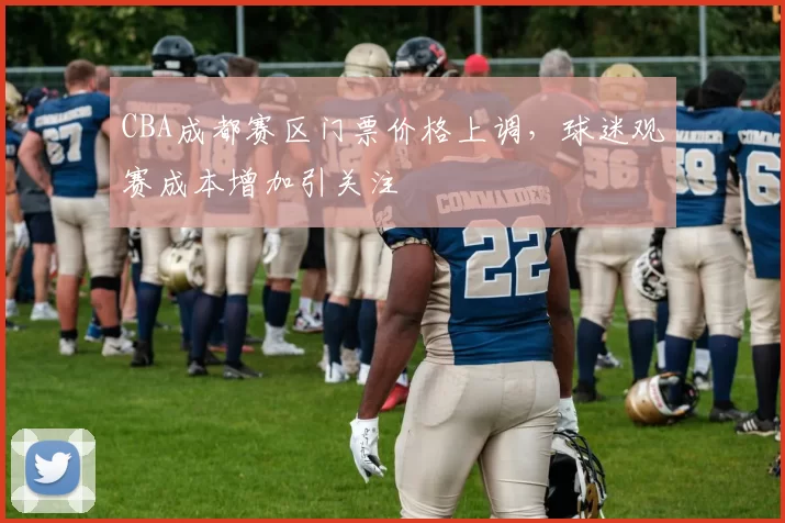 CBA成都赛区门票价格上调,球迷观赛成本增加引关注