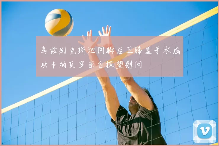 乌兹别克斯坦国脚后卫膝盖手术成功卡纳瓦罗亲自探望慰问