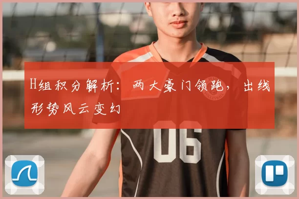 H组积分解析：两大豪门领跑，出线形势风云变幻