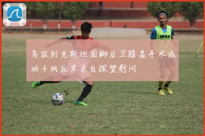 乌兹别克斯坦国脚后卫膝盖手术成功卡纳瓦罗亲自探望慰问