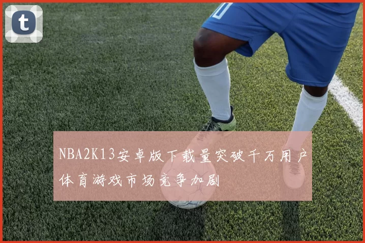 NBA2K13安卓版下载量突破千万用户体育游戏市场竞争加剧