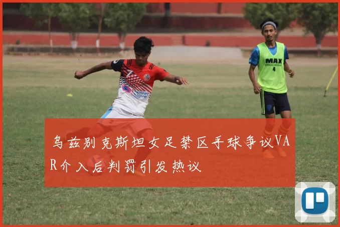 乌兹别克斯坦女足禁区手球争议VAR介入后判罚引发热议