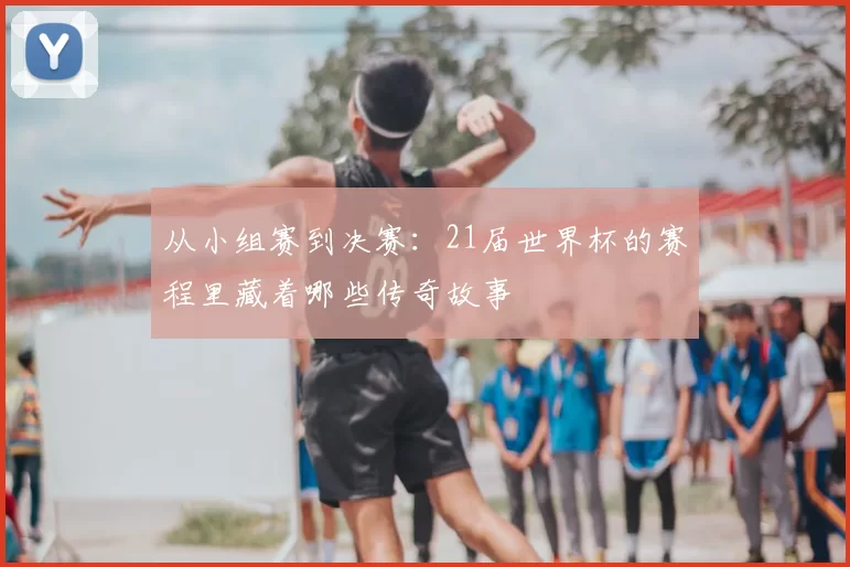 从小组赛到决赛:21届世界杯的赛程里藏着哪些传奇故事