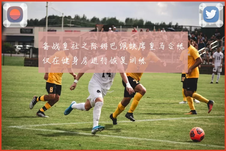 备战皇社之际姆巴佩缺席皇马合练仅在健身房进行恢复训练
