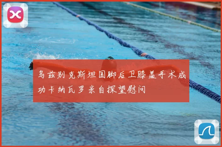 乌兹别克斯坦国脚后卫膝盖手术成功卡纳瓦罗亲自探望慰问