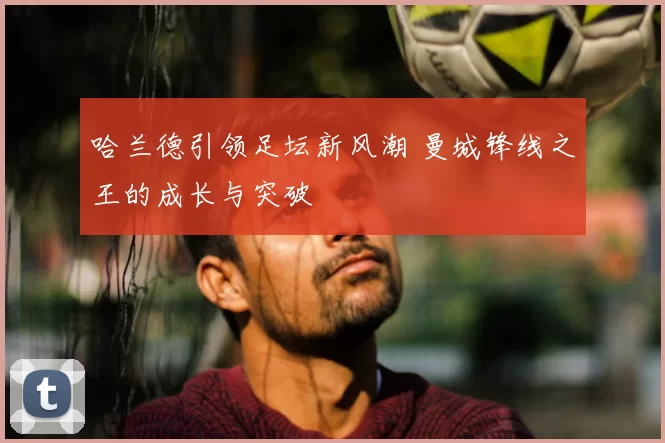 哈兰德引领足坛新风潮 曼城锋线之王的成长与突破