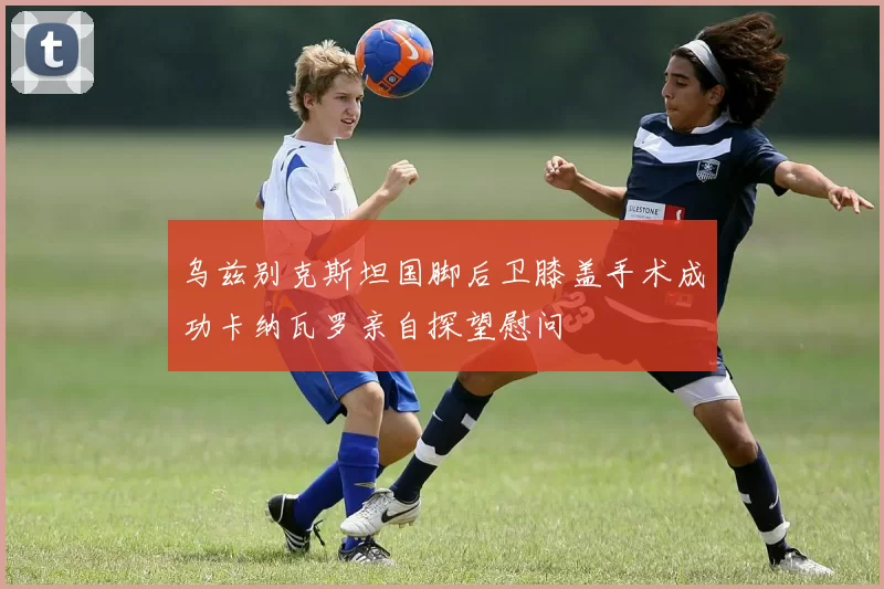 乌兹别克斯坦国脚后卫膝盖手术成功卡纳瓦罗亲自探望慰问