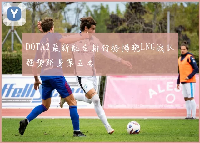 DOTA2最新配合排行榜揭晓LNG战队强势跻身第五名