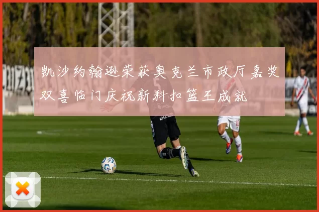 凯沙约翰逊荣获奥克兰市政厅嘉奖双喜临门庆祝新科扣篮王成就