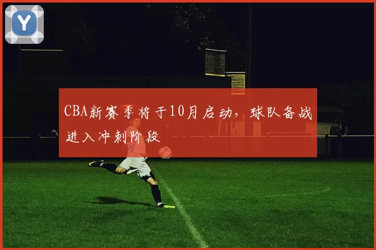 CBA新赛季将于10月启动，球队备战进入冲刺阶段