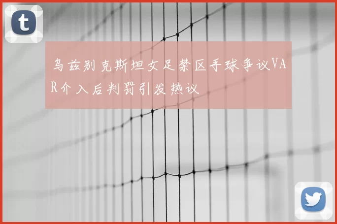 乌兹别克斯坦女足禁区手球争议VAR介入后判罚引发热议