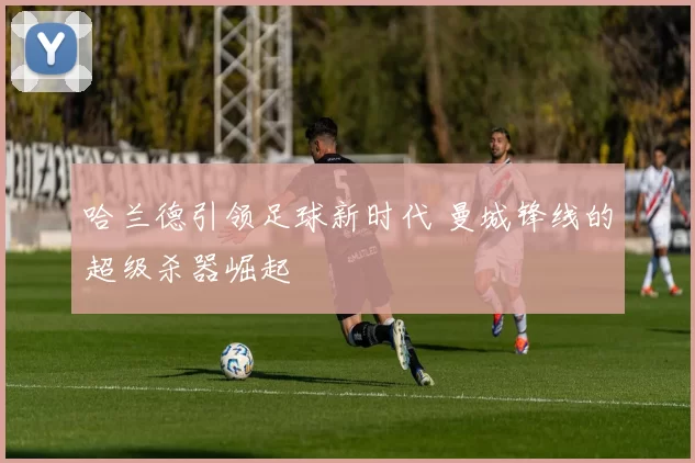 哈兰德引领足球新时代 曼城锋线的超级杀器崛起